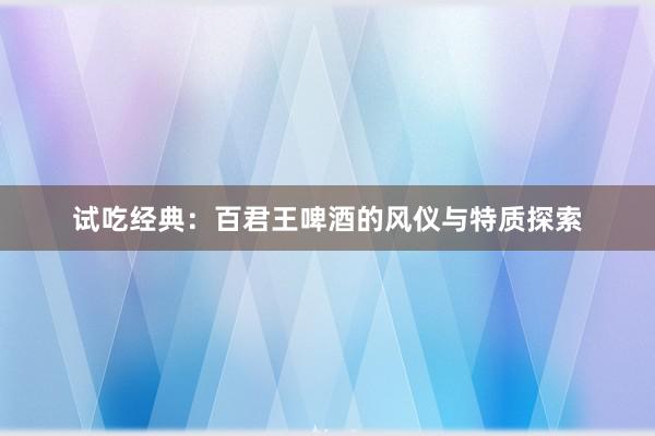 试吃经典：百君王啤酒的风仪与特质探索