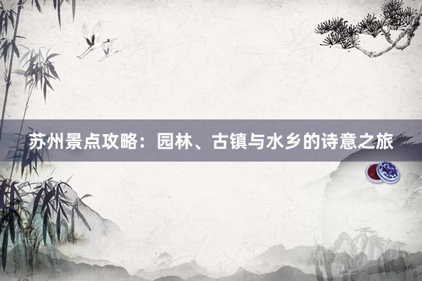苏州景点攻略：园林、古镇与水乡的诗意之旅